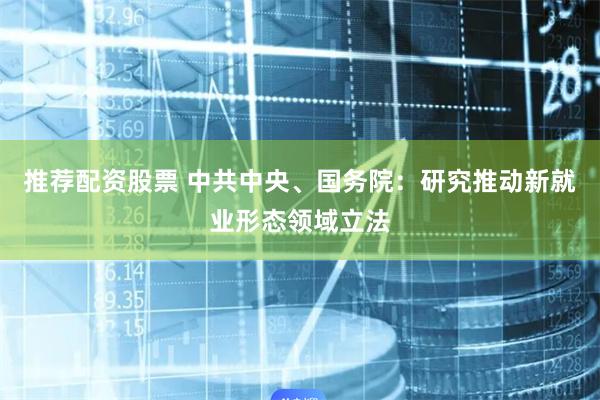 推荐配资股票 中共中央、国务院：研究推动新就业形态领域立法