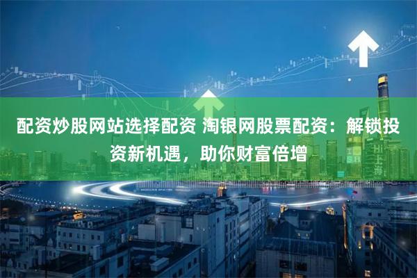 配资炒股网站选择配资 淘银网股票配资：解锁投资新机遇，助你财富倍增
