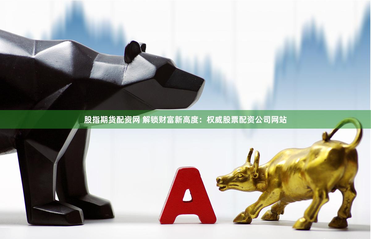 股指期货配资网 解锁财富新高度：权威股票配资公司网站