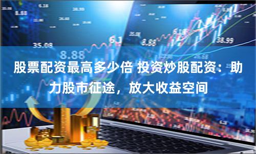 股票配资最高多少倍 投资炒股配资：助力股市征途，放大收益空间