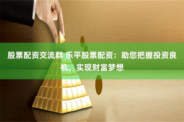 股票配资交流群 乐平股票配资：助您把握投资良机，实现财富梦想