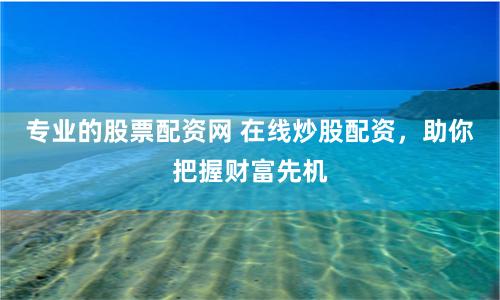 专业的股票配资网 在线炒股配资，助你把握财富先机