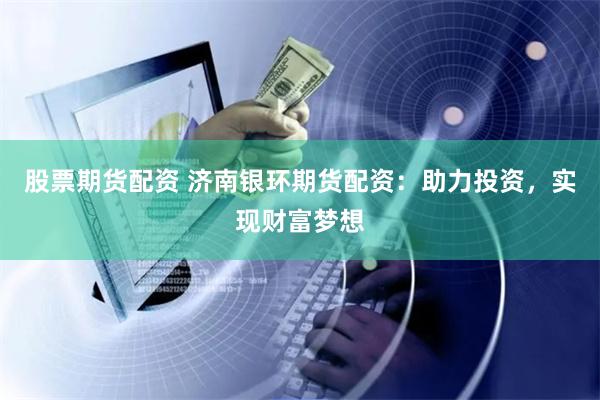 股票期货配资 济南银环期货配资：助力投资，实现财富梦想