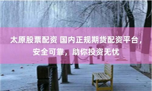 太原股票配资 国内正规期货配资平台，安全可靠，助你投资无忧