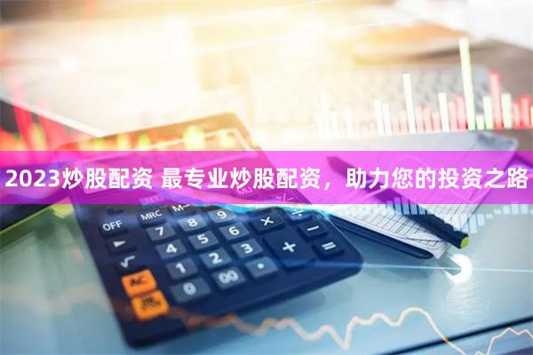2023炒股配资 最专业炒股配资，助力您的投资之路