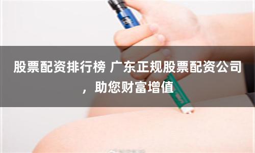 股票配资排行榜 广东正规股票配资公司，助您财富增值
