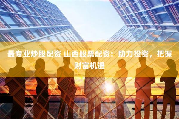 最专业炒股配资 山西股票配资：助力投资，把握财富机遇