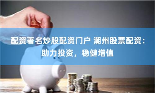 配资著名炒股配资门户 潮州股票配资：助力投资，稳健增值