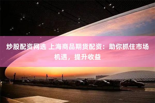 炒股配资网选 上海商品期货配资：助你抓住市场机遇，提升收益