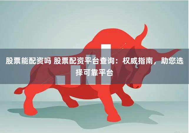 股票能配资吗 股票配资平台查询：权威指南，助您选择可靠平台