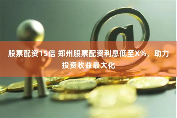 股票配资15倍 郑州股票配资利息低至X%，助力投资收益最大化