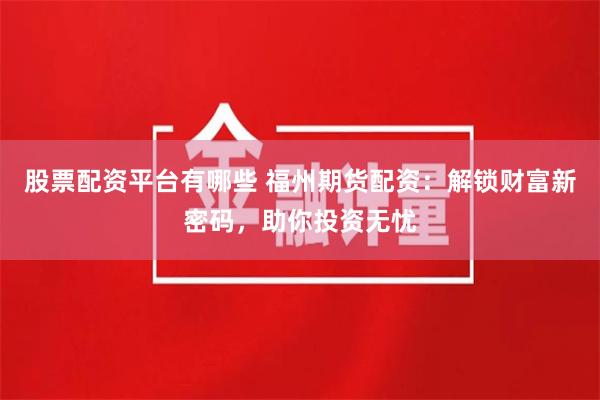 股票配资平台有哪些 福州期货配资：解锁财富新密码，助你投资无忧