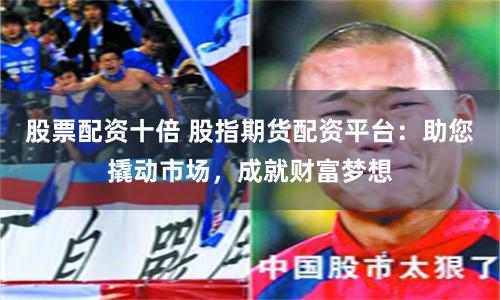 股票配资十倍 股指期货配资平台：助您撬动市场，成就财富梦想