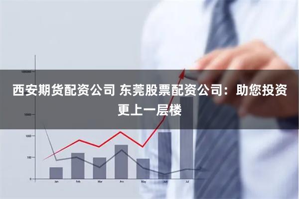 西安期货配资公司 东莞股票配资公司：助您投资更上一层楼