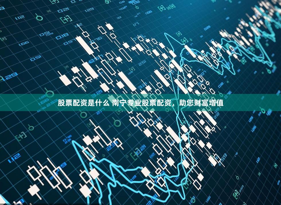 股票配资是什么 南宁专业股票配资，助您财富增值