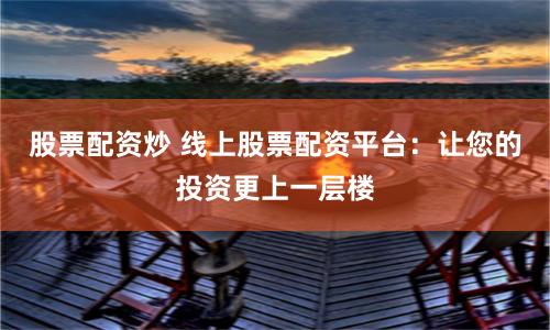 股票配资炒 线上股票配资平台：让您的投资更上一层楼