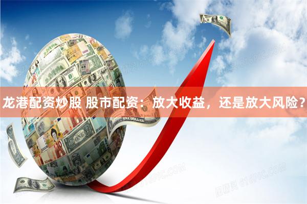 龙港配资炒股 股市配资：放大收益，还是放大风险？