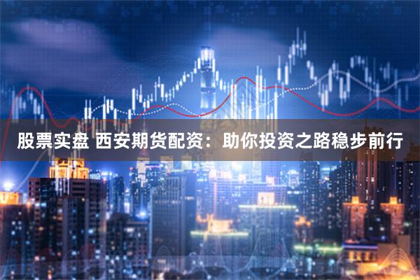 股票实盘 西安期货配资：助你投资之路稳步前行