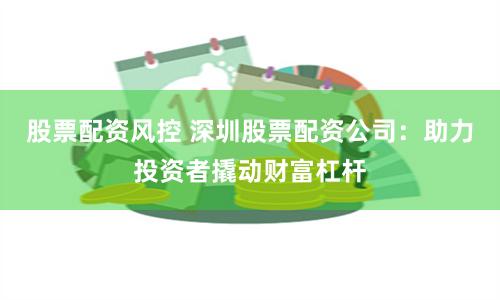 股票配资风控 深圳股票配资公司：助力投资者撬动财富杠杆