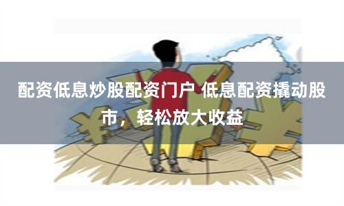 配资低息炒股配资门户 低息配资撬动股市，轻松放大收益