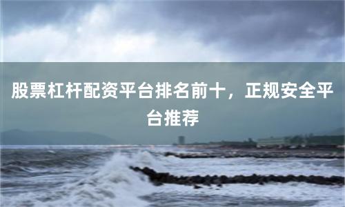 股票杠杆配资平台排名前十，正规安全平台推荐